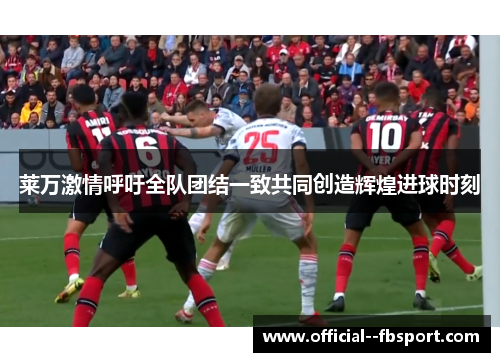 莱万激情呼吁全队团结一致共同创造辉煌进球时刻