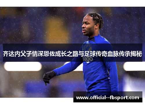 齐达内父子情深恩佐成长之路与足球传奇血脉传承揭秘