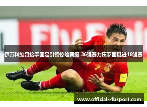 伊万科维奇接手国足引领惊险晋级 36强赛力压泰国挺进18强赛