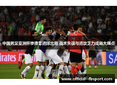 中国男足亚洲杯惨遭零进球出局 战术失误与进攻乏力成最大痛点
